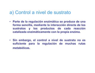 a) Control a nivel de sustrato
• Parte de la regulación enzimática se produce de una
                g                       p
  forma sencilla, mediante la interacción directa de los
  sustratos y los productos de cada reacción
  catalizada enzimáticamente con la propia enzima
                                             enzima.

• Sin embargo, el control a nivel de sustrato no es
  suficiente para la regulación de muchas rutas
  metabólicas.
 