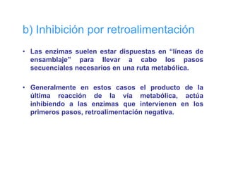 b) Inhibición por retroalimentación
• Las enzimas suelen estar dispuestas en “líneas de
                               p
  ensamblaje” para llevar a cabo los pasos
  secuenciales necesarios en una ruta metabólica.

• Generalmente en estos casos el producto de la
  última reacción de la vía metabólica, actúa
  inhibiendo a las enzimas que intervienen en los
  primeros pasos, retroalimentación negativa.
 