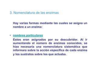 3 o e c atu a
3. Nomenclatura de las enzimas
                    as e    as

  Hay varias formas mediante las cuales se asigna un
  nombre a un enzima:

• nombres particulares
  Estos eran asignados por su descubridor. Al ir
  aumentando el número d enzimas conocidos, se
         t d     l ú        de     i         id
  hizo necesaria una nomenclatura sistemática que
  informara sobre la acción específica de cada enzima
                               p
  y los sustratos sobre los que actuaba.
 