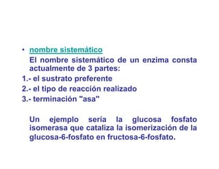 • nombre sistemático
  El nombre sistemático de un enzima consta
  actualmente de 3 partes:
1.- el sustrato preferente
2.- el tipo de reacción realizado
3.- terminación "asa"

 Un ejemplo sería l
 U     j    l       í    la glucosa f f
                              l         fosfato
 isomerasa que cataliza la isomerización de la
 glucosa-6-fosfato en fructosa-6-fosfato.
 