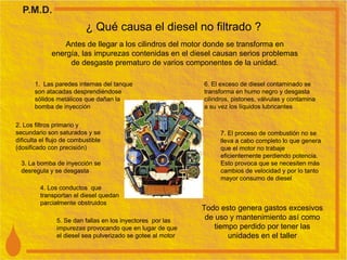 ¿ Qué causa el diesel no filtrado ? Antes de llegar a los cilindros del motor donde se transforma en energía, las impurezas contenidas en el diesel causan serios problemas de desgaste prematuro de varios componentes de la unidad. 1.  Las paredes internas del tanque son atacadas desprendiéndose sólidos metálicos que dañan la bomba de inyección 2. Los filtros primario y secundario son saturados y se dificulta el flujo de combustible  (dosificado con precisión)  3. La bomba de inyección se desregula y se desgasta 4. Los conductos  que transportan el diesel quedan parcialmente obstruidos 5. Se dan fallas en los inyectores  por las impurezas provocando que en lugar de que el diesel sea pulverizado se gotee al motor 6. El exceso de diesel contaminado se transforma en humo negro y desgasta cilindros, pistones, válvulas y contamina a su vez los líquidos lubricantes 7. El proceso de combustión no se lleva a cabo completo lo que genera que el motor no trabaje eficientemente perdiendo potencia. Esto provoca que se necesiten más cambios de velocidad y por lo tanto mayor consumo de diesel Todo esto genera gastos excesivos de uso y mantenimiento así como tiempo perdido por tener las unidades en el taller 