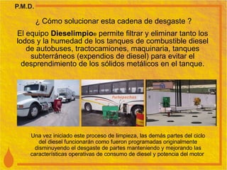 ¿ Cómo solucionar esta cadena de desgaste ? El equipo  Dieselimpio ®  permite filtrar y eliminar tanto los lodos y la humedad de los tanques de combustible diesel de autobuses, tractocamiones, maquinaria, tanques subterráneos (expendios de diesel) para evitar el desprendimiento de los sólidos metálicos en el tanque. Una vez iniciado este proceso de limpieza, las demás partes del ciclo del diesel funcionarán como fueron programadas originalmente disminuyendo el desgaste de partes manteniendo y mejorando las características operativas de consumo de diesel y potencia del motor  