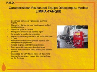 Características Físicas del Equipo Dieselimpio ®  Modelo  LIMPIA-TANQUE Construido con acero y placas de aluminio forjado Manubrio y llantas de hule macizo para su fácil desplazamiento Llaves de globo en bronce Mangueras anilladas de plástico rígido Arrancador a prueba de explosión Motor a prueba de goteo de 1 HP 110V 60 Ciclos 1 Fase Manómetro indicador de presión positiva y de reemplazo de papel filtro Relees de protección térmica del motor Paro automático en caso de sobrecarga Bomba de succión con tamiz previo para sólidos gruesos Capacidad de 4200 lts por hora  (70 lts X min) Únicos Consumibles:  papel filtro higroscópico de 3 a 5 micras 