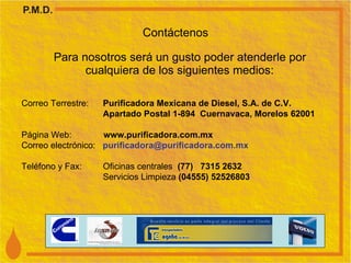 Contáctenos Para nosotros será un gusto poder atenderle por cualquiera de los siguientes medios: Correo Terrestre:  Purificadora Mexicana de Diesel, S.A. de C.V. Apartado Postal 1-894  Cuernavaca, Morelos 62001 Página Web:  www.purificadora.com.mx Correo electrónico:  purificadora @purificadora.com.mx Tel éfono y Fax:  Oficinas centrales  (77)  7315 2632 Servicios   Limpieza  (04555) 52526803 