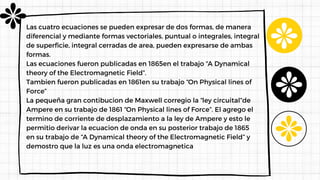 Las cuatro ecuaciones se pueden expresar de dos formas, de manera
diferencial y mediante formas vectoriales, puntual o integrales, integral
de superficie, integral cerradas de area, pueden expresarse de ambas
formas.
Las ecuaciones fueron publicadas en 1865en el trabajo “A Dynamical
theory of the Electromagnetic Field”.
Tambien fueron publicadas en 1861en su trabajo “On Physical lines of
Force”
La pequeña gran contibucion de Maxwell corregio la “ley circuital”de
Ampere en su trabajo de 1861 “On Physical lines of Force”. El agrego el
termino de corriente de desplazamiento a la ley de Ampere y esto le
permitio derivar la ecuacion de onda en su posterior trabajo de 1865
en su trabajo de “A Dynamical theory of the Electromagnetic Field” y
demostro que la luz es una onda electromagnetica
 