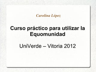 Carolina López


Curso práctico para utilizar la
       Equomunidad

   UniVerde – Vitoria 2012
 