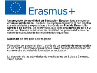 Un proyecto de movilidad en Educación Escolar tiene siempre un
enfoque institucional, es decir, es el centro educativo el que plantea
sus necesidades y expectativas a través de un Plan de Desarrollo
Europeo de centro. En el proyecto, que tiene una duración de 1 o 2
años, se plantean actividades de movilidad del personal docente del
centro de cualquiera de las modalidades siguientes:
- Docencia en otro país del Programa
- Formación del personal, bien a través de un periodo de observación
en un centro educativo socio o bien a través de la participación en un
curso u otra actividad de formación estructurada.
La duración de las actividades de movilidad es de 2 días a 2 meses,
viajes aparte.
 