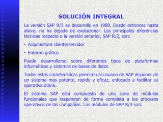 SOLUCIÓN INTEGRAL
La  versión  SAP  R/3  se  desarrollo  en  1989.  Desde  entonces  hasta 
ahora,  no  ha  dejado  de  evolucionar.  Las  principales  diferencias 
técnicas respecto a la versión anterior, SAP R/2, son:
• Arquitectura cliente/servidor 
• Entorno gráfico 
Puede  desarrollarse  sobre  diferentes  tipos  de  plataformas 
informáticas y sistemas de bases de datos 
Todas estas características permiten al usuario de SAP disponer de 
un  sistema  más  potente,  rápido  y  eficaz,  enfocado  a  facilitar  su 
operativa diaria.
  
El  sistema  SAP  está  compuesto  de  una  serie  de  módulos 
funcionales  que  responden  de  forma  completa  a  los  procesos 
operativos de las compañías. Los módulos de SAP R/3 son:
 