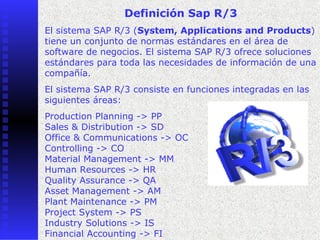 Definición Sap R/3
El sistema SAP R/3 (System, Applications and Products)
tiene un conjunto de normas estándares en el área de
software de negocios. El sistema SAP R/3 ofrece soluciones
estándares para toda las necesidades de información de una
compañía.
El sistema SAP R/3 consiste en funciones integradas en las
siguientes áreas:
Production Planning -> PP
Sales & Distribution -> SD
Office & Communications -> OC
Controlling -> CO
Material Management -> MM
Human Resources -> HR
Quality Assurance -> QA
Asset Management -> AM
Plant Maintenance -> PM
Project System -> PS
Industry Solutions -> IS
Financial Accounting -> FI
 