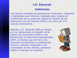 J.D. Edwards
                      Definición
Una familia completa de aplicaciones modulares, integrales
y habilitadas para Internet, diseñada para mejorar el
rendimiento de su empresa, oferta de Gestión de las
Relaciones con los Clientes (CRM), con cerca de 175
nuevas prestaciones.

Además, J.D. Edwards CRM se integra
con las aplicaciones de Gestión de la
Cadena de Suministro (SCM) y con
Planificación de Recursos Empresariales
(ERP), al tiempo que permite a las
    
empresas incrementar la colaboración
interna y externa, responder a las
necesidades de los clientes, gestionar
costes e impulsar los ingresos.
 