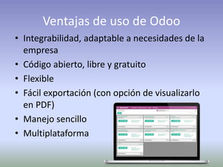 Ventajas de uso de Odoo
• Integrabilidad, adaptable a necesidades de la
empresa
• Código abierto, libre y gratuito
• Flexible
• Fácil exportación (con opción de visualizarlo
en PDF)
• Manejo sencillo
• Multiplataforma
 