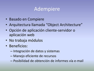 Adempiere
• Basado en Compiere
• Arquitectura llamada “Object Architecture”
• Opción de aplicación cliente-servidor o
aplicación web
• No trabaja módulos
• Beneficios:
– Integración de datos y sistemas
– Manejo eficiente de recursos
– Posibilidad de obtención de informes vía e-mail
 