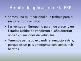 Ámbito de aplicación de la ERP
• Somos una multinacional que trabaja para el
sector automovilístico
• Las ventas en Europa no paran de crecer y en
Estados Unidos se vendieron el año anterior
unos 17,5 millones de vehículos
• Tenemos pensado expandir el negocio a Asia,
porque es un país emergente con costes más
baratos
 