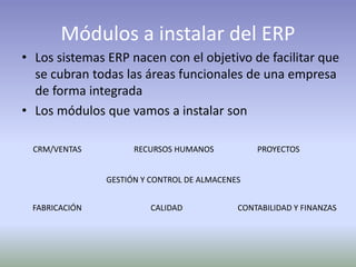 Módulos a instalar del ERP
• Los sistemas ERP nacen con el objetivo de facilitar que
se cubran todas las áreas funcionales de una empresa
de forma integrada
• Los módulos que vamos a instalar son
CRM/VENTAS
CONTABILIDAD Y FINANZASFABRICACIÓN
GESTIÓN Y CONTROL DE ALMACENES
PROYECTOSRECURSOS HUMANOS
CALIDAD
 