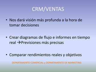 CRM/VENTAS
• Nos dará visión más profunda a la hora de
tomar decisiones
• Crear diagramas de flujo e informes en tiempo
real Previsiones más precisas
• Comparar rendimientos reales y objetivos
DEPARTAMENTO COMERCIAL y DEPARTAMENTO DE MARKETING
 