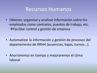 Recursos Humanos
• Obtener, organizar y analizar información sobre los
empleados como contratos, puestos de trabajo, etc.
Facilitar control y gestión de empresa
• Automatizar la información y gestión de procesos del
departamento de RRHH (ausencias, bajas, turnos...).
• Ahorraremos en tiempo y mejoraremos el clima
laboral
 