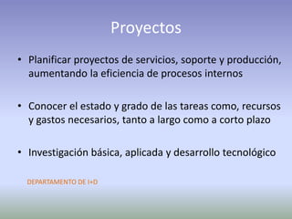 Proyectos
• Planificar proyectos de servicios, soporte y producción,
aumentando la eficiencia de procesos internos
• Conocer el estado y grado de las tareas como, recursos
y gastos necesarios, tanto a largo como a corto plazo
• Investigación básica, aplicada y desarrollo tecnológico
DEPARTAMENTO DE I+D
 