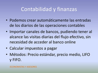 Contabilidad y finanzas
• Podemos crear automáticamente las entradas
de los diarios de las operaciones contables
• Importar canales de bancos, pudiendo tener al
alcance las visitas diarias del flujo efectivo, sin
necesidad de acceder al banco online
• Calcular impuestos a pagar
• Métodos: Precio estándar, precio medio, LIFO
y FIFO.
ECONOMISTAS Y ASESORES
 