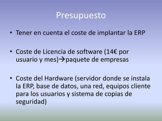 Presupuesto
• Tener en cuenta el coste de implantar la ERP
• Coste de Licencia de software (14€ por
usuario y mes)paquete de empresas
• Coste del Hardware (servidor donde se instala
la ERP, base de datos, una red, equipos cliente
para los usuarios y sistema de copias de
seguridad)
 