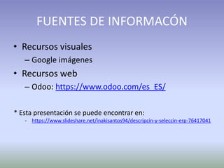 FUENTES DE INFORMACÓN
• Recursos visuales
– Google imágenes
• Recursos web
– Odoo: https://www.odoo.com/es_ES/
* Esta presentación se puede encontrar en:
- https://www.slideshare.net/inakisantos94/descripcin-y-seleccin-erp-76417041
 