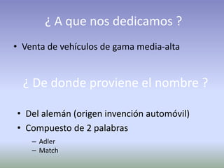 ¿ A que nos dedicamos ?
• Venta de vehículos de gama media-alta
¿ De donde proviene el nombre ?
• Del alemán (origen invención automóvil)
• Compuesto de 2 palabras
– Adler
– Match
 