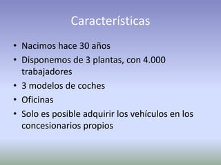 Características
• Nacimos hace 30 años
• Disponemos de 3 plantas, con 4.000
trabajadores
• 3 modelos de coches
• Oficinas
• Solo es posible adquirir los vehículos en los
concesionarios propios
 