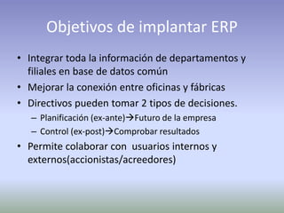Objetivos de implantar ERP
• Integrar toda la información de departamentos y
filiales en base de datos común
• Mejorar la conexión entre oficinas y fábricas
• Directivos pueden tomar 2 tipos de decisiones.
– Planificación (ex-ante)Futuro de la empresa
– Control (ex-post)Comprobar resultados
• Permite colaborar con usuarios internos y
externos(accionistas/acreedores)
 