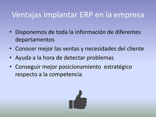 Ventajas implantar ERP en la empresa
• Disponemos de toda la información de diferentes
departamentos
• Conocer mejor las ventas y necesidades del cliente
• Ayuda a la hora de detectar problemas
• Conseguir mejor posicionamiento estratégico
respecto a la competencia
 