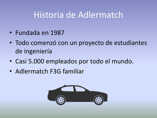 Historia de Adlermatch
• Fundada en 1987
• Todo comenzó con un proyecto de estudiantes
de ingeniería
• Casi 5.000 empleados por todo el mundo.
• Adlermatch F3G familiar
 