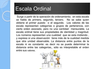 Escala Ordinal
Surge a partir de la operación de ordenamiento; en esta escala
se habla de primero, segundo, tercero. No se sabe quien
obtiene el primer puesto o el segundo. Los valores de las
escala representan categorías o grupos de pertenencia, con
cierto orden asociado, pero no una cantidad mensurable. La
escala ordinal tiene sus propiedades de identidad y magnitud.
Los números representan una cualidad que se esta midiendo ,
y expresa si una observación tiene más de la cualidad medida
que otra unidad observable. La distancia entre puntos de la
escala ni es constante: es decir no se puede determinar la
distancia entre las categorías,, sólo es interpretable el orden
entre sus valores.
 