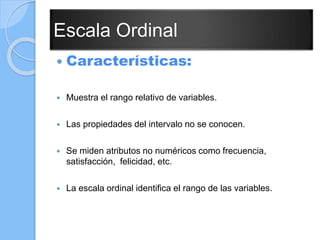 Escala Ordinal
 Características:
 Muestra el rango relativo de variables.
 Las propiedades del intervalo no se conocen.
 Se miden atributos no numéricos como frecuencia,
satisfacción, felicidad, etc.
 La escala ordinal identifica el rango de las variables.
 