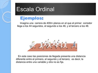Escala Ordinal
Ejemplos:
Imagina una carrera de 400m planos en el que el primer corredor
llega a los 44 segundos, el segundo a los 46, y el tercero a los 48.
En este caso las posiciones de llegada presenta una distancia
diferente entre el primero, el segundo y el tercero; es decir, la
distancia entre una variable y otra no es fija.
 