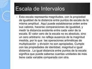 Escala de Intervalos
 Esta escala representa magnitudes, con la propiedad
de igualdad de la distancia entre puntos de escala de la
misma amplitud . Aquí puede establecerse orden entre
sus valores, hacerse comparaciones de igualdad, y
medir la distancia existente entre cada valor de la
escala. El valor cero de la escala no es absoluto, sino
un cero arbitrario: no refleja ausencia de la magnitud
medida, por lo que las operaciones aritméticas de
multiplicación y división no son apropiadas. Cumple
con las propiedades de identidad, magnitud e igual
distancia . La igual distancia entre puntos de la escala
significa que puede saberse cuantas unidades de más
tiene cada variable comparada con otra.
 