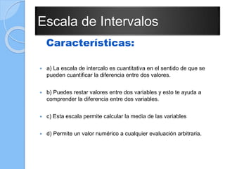 Escala de Intervalos
Características:
 a) La escala de intercalo es cuantitativa en el sentido de que se
pueden cuantificar la diferencia entre dos valores.
 b) Puedes restar valores entre dos variables y esto te ayuda a
comprender la diferencia entre dos variables.
 c) Esta escala permite calcular la media de las variables
 d) Permite un valor numérico a cualquier evaluación arbitraria.
 