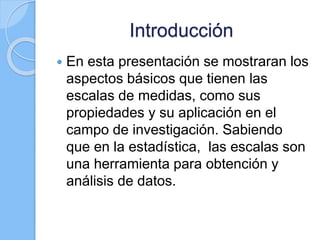 Introducción
 En esta presentación se mostraran los
aspectos básicos que tienen las
escalas de medidas, como sus
propiedades y su aplicación en el
campo de investigación. Sabiendo
que en la estadística, las escalas son
una herramienta para obtención y
análisis de datos.
 