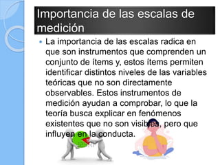 Importancia de las escalas de
medición
 La importancia de las escalas radica en
que son instrumentos que comprenden un
conjunto de ítems y, estos ítems permiten
identificar distintos niveles de las variables
teóricas que no son directamente
observables. Estos instrumentos de
medición ayudan a comprobar, lo que la
teoría busca explicar en fenómenos
existentes que no son visibles, pero que
influyen en la conducta.
 