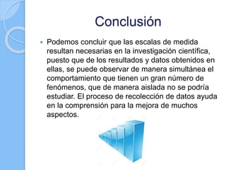 Conclusión
 Podemos concluir que las escalas de medida
resultan necesarias en la investigación científica,
puesto que de los resultados y datos obtenidos en
ellas, se puede observar de manera simultánea el
comportamiento que tienen un gran número de
fenómenos, que de manera aislada no se podría
estudiar. El proceso de recolección de datos ayuda
en la comprensión para la mejora de muchos
aspectos.
 
