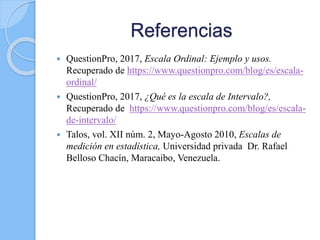 Referencias
 QuestionPro, 2017, Escala Ordinal: Ejemplo y usos.
Recuperado de https://www.questionpro.com/blog/es/escala-
ordinal/
 QuestionPro, 2017, ¿Qué es la escala de Intervalo?,
Recuperado de https://www.questionpro.com/blog/es/escala-
de-intervalo/
 Talos, vol. XII núm. 2, Mayo-Agosto 2010, Escalas de
medición en estadística, Universidad privada Dr. Rafael
Belloso Chacín, Maracaibo, Venezuela.
 