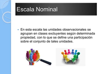 Escala Nominal
 En esta escala las unidades observacionales se
agrupan en clases excluyentes según determinada
propiedad, con lo que se define una participación
sobre el conjunto de tales unidades.
 