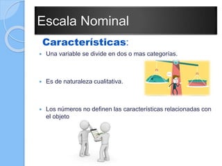 Escala Nominal
Características:
 Una variable se divide en dos o mas categorías.
 Es de naturaleza cualitativa.
 Los números no definen las características relacionadas con
el objeto.
 