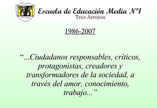 “ ... Ciudadanos responsables, críticos, protagonistas, creadores y transformadores de la sociedad, a través del amor, conocimiento, trabajo...” 1986-2007 