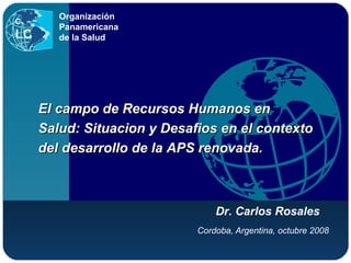 Cordoba, Argentina, octubre 2008 Organización Panamericana de la Salud El campo de Recursos Humanos en Salud: Situacion y Desafios en el contexto del desarrollo de la APS renovada. Dr. Carlos Rosales 