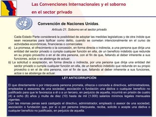 Las Convenciones Internacionales y el soborno
en el sector privado
Convención de Naciones Unidas.
Artículo 21. Soborno en el sector privado
Cada Estado Parte considerará la posibilidad de adoptar las medidas legislativas y de otra índole que
sean necesarias para tipificar como delito, cuando se cometan intencionalmente en el curso de
actividades económicas, financieras o comerciales:
a) La promesa, el ofrecimiento o la concesión, en forma directa o indirecta, a una persona que dirija una
entidad del sector privado o cumpla cualquier función en ella, de un beneficio indebido que redunde
en su propio provecho o en el de otra persona, con el fin de que, faltando al deber inherente a sus
funciones, actúe o se abstenga de actuar;
b) La solicitud o aceptación, en forma directa o indirecta, por una persona que dirija una entidad del
sector privado o cumpla cualquier función en ella, de un beneficio indebido que redunde en su propio
provecho o en el de otra persona, con el fin de que, faltando al deber inherente a sus funciones,
actúe o se abstenga de actuar.
LEY ANTICORRUPCIÓN
El que directamente o por interpuesta persona prometa, ofrezca o conceda a directivos, administradores,
empleados o asesores de una sociedad, asociación o fundación una dádiva o cualquier beneficio no
justificado para que le favorezca a él o a un tercero, en perjuicio de aquella, incurrirá en prisión de cuatro
(4) a ocho (8) años y multa de diez (10) hasta de mil (1.000) salarios mínimos legales mensuales
vigentes.
Con las mismas penas será castigado el directivo, administrador, empleado o asesor de una sociedad,
asociación o fundación que, por sí o por persona interpuesta, reciba, solicite o acepte una dádiva o
cualquier beneficio no justificado, en perjuicio de aquella.

 