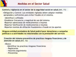 Medidas en el Sector Salud
Control y vigilancia en el sector de la seguridad social en salud.(Art. 11)
•Obligación y Control: Las entidades vigiladas deben adoptar medidas
apropiadas y suficientes para evitar fraudes en el sistema.
-Identificar a afiliados
-Establecer frecuencia y magnitud de uso del sistema
-Reportar sobrecostos de medicamentos o insumos
-Reportar falsificación de medicamentos o insumos
-Reportar eventos de afiliación fraudulenta o fraude en los aportes
Ninguna entidad prestadora de Salud podrá hacer donaciones a campañas
políticas o a actividades no relacionadas con la prestación del servicio
Creación del sistema preventivo de practicas riesgosa financieras y de
atención en salud.(Art. 12)
•Busca:
-Identificar las practicas riesgosas financieras
- Registrarlas
- Hacerles seguimiento
- Prevenirlas

 