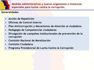 Medidas Administrativas y nuevos organismos o instancias
especiales para luchar contra la corrupción.
Generalidades
Acción de Repetición
Oficinas de Control Interno
Plan Anticorrupción y Mecanismos de Atención al ciudadano
Pedagogía de Competencias ciudadanas
Divulgación de campañas institucionales de prevención de la
corrupción
• Comisión Nacional de Moralización
• Comisión Ciudadana
• Programa Presidencial de Lucha Contra la Corrupción
•
•
•
•
•

 