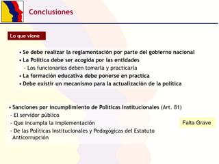 Conclusiones
Lo que viene

• Se debe realizar la reglamentación por parte del gobierno nacional
• La Política debe ser acogida por las entidades
- Los funcionarios deben tomarla y practicarla
• La formación educativa debe ponerse en practica
• Debe existir un mecanismo para la actualización de la política

• Sanciones por incumplimiento de Políticas Institucionales (Art. 81)
- El servidor público
Falta Grave
- Que incumpla la implementación
- De las Políticas Institucionales y Pedagógicas del Estatuto
Anticorrupción

 