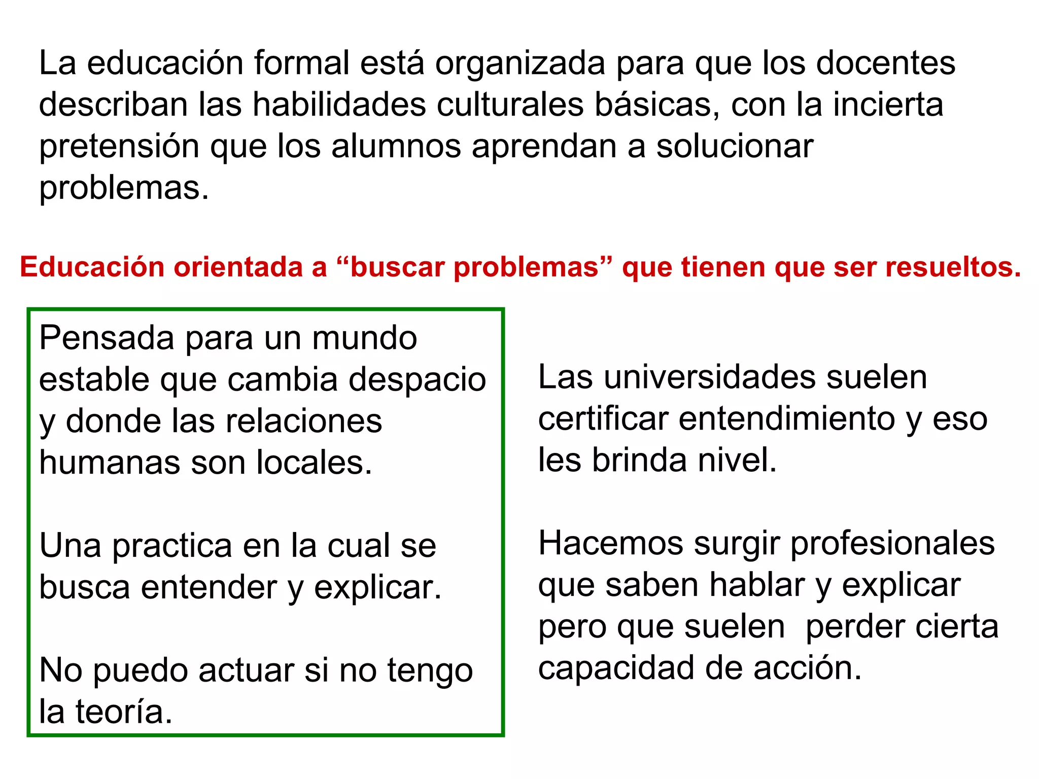 La educación formal está organizada para que los docentes describan las habilidades culturales básicas, con la incierta pretensión que los alumnos aprendan a solucionar problemas.  Educación orientada a “buscar problemas” que tienen que ser resueltos.  Pensada para un mundo estable que cambia despacio y donde las relaciones humanas son locales.  Una practica en la cual se busca entender y explicar.  No puedo actuar si no tengo la teoría.  Las universidades suelen certificar entendimiento y eso les brinda nivel.  Hacemos surgir profesionales que saben hablar y explicar pero que suelen  perder cierta capacidad de acción.  
