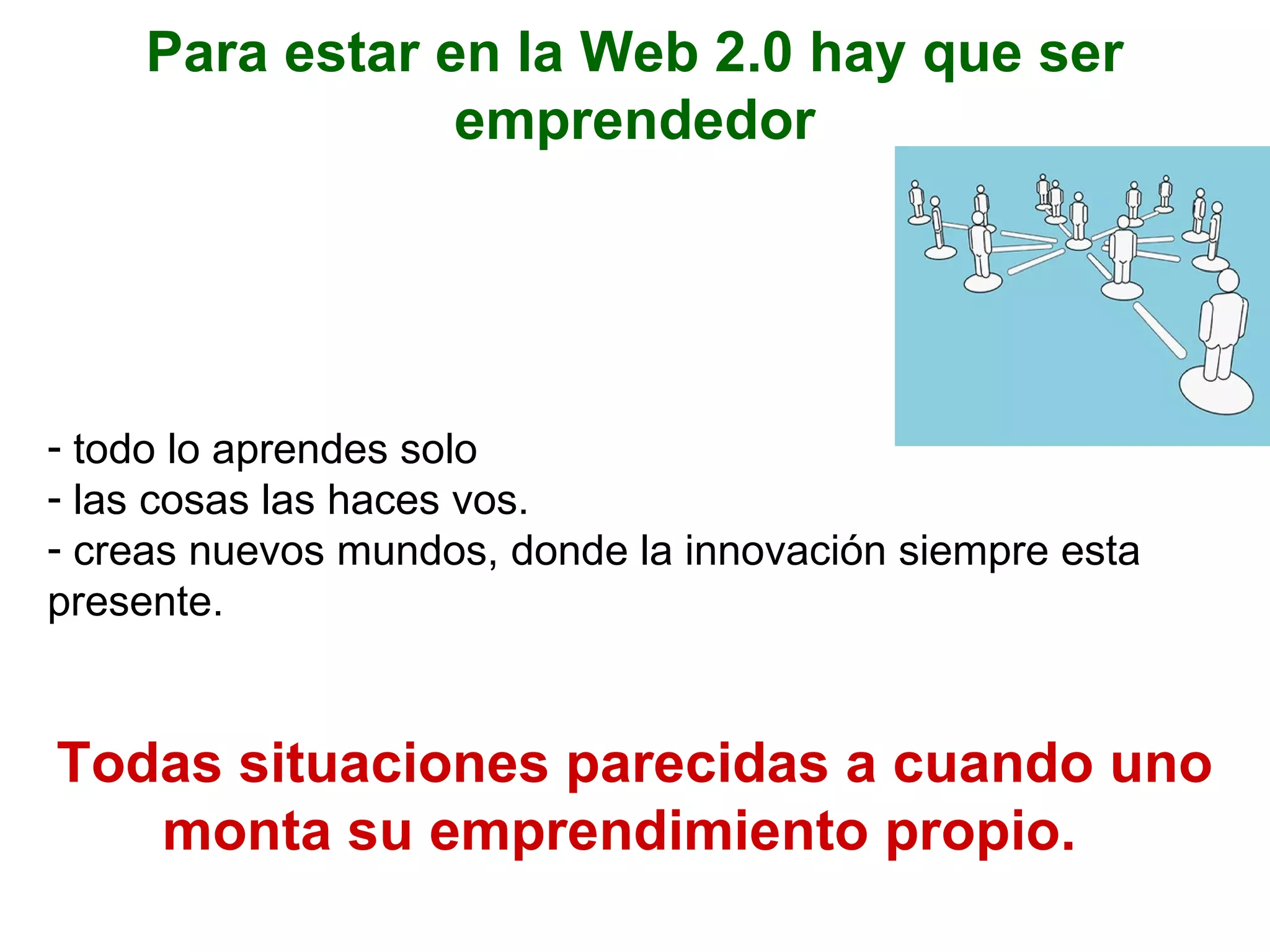 Para estar en la Web 2.0 hay que ser emprendedor todo lo aprendes solo las cosas las haces vos. creas nuevos mundos, donde la innovación siempre esta presente. Todas situaciones parecidas a cuando uno monta su emprendimiento propio.   