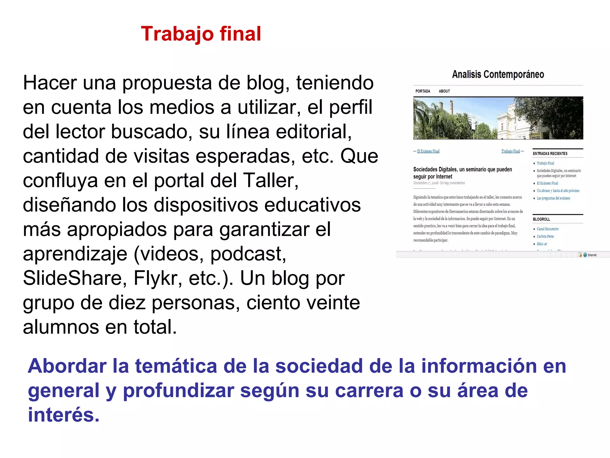 Trabajo final  Hacer una propuesta de blog, teniendo en cuenta los medios a utilizar, el perfil del lector buscado, su línea editorial, cantidad de visitas esperadas, etc. Que confluya en el portal del Taller, diseñando los dispositivos educativos más apropiados para garantizar el aprendizaje (videos, podcast, SlideShare, Flykr, etc.). Un blog por grupo de diez personas, ciento veinte alumnos en total.  Abordar la temática de la sociedad de la información en general y profundizar según su carrera o su área de interés. 