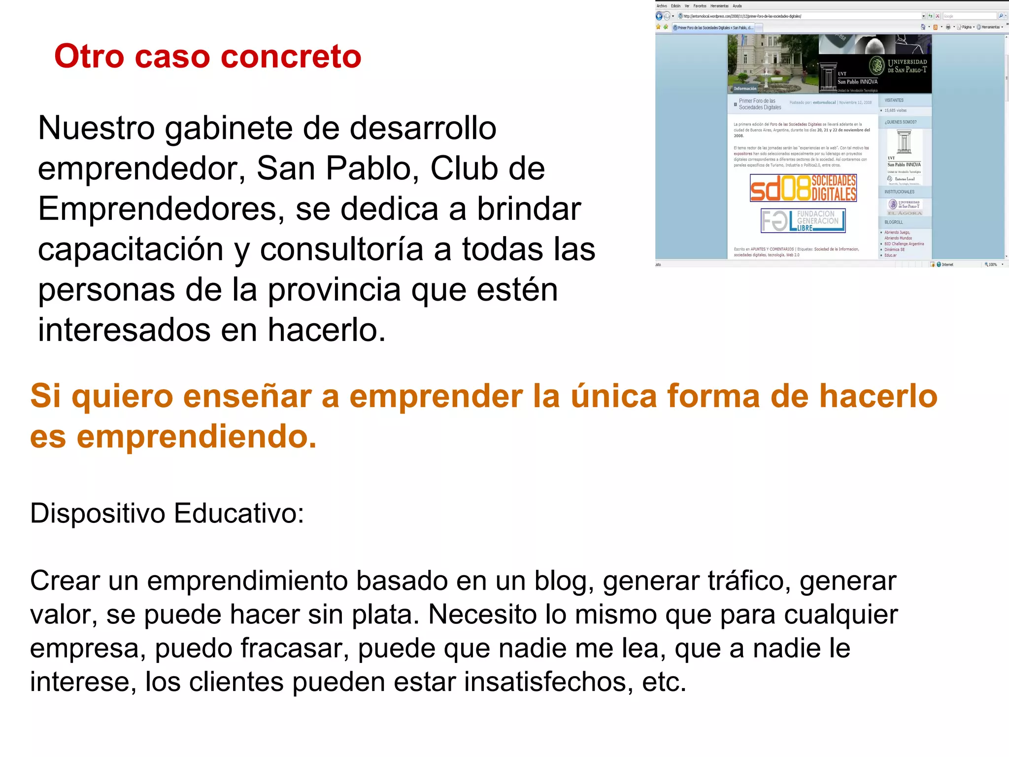 Otro caso concreto Si quiero enseñar a emprender la única forma de hacerlo es emprendiendo.  Dispositivo Educativo: Crear un emprendimiento basado en un blog, generar tráfico, generar valor, se puede hacer sin plata. Necesito lo mismo que para cualquier empresa, puedo fracasar, puede que nadie me lea, que a nadie le interese, los clientes pueden estar insatisfechos, etc.  Nuestro gabinete de desarrollo emprendedor, San Pablo, Club de Emprendedores, se dedica a brindar capacitación y consultoría a todas las personas de la provincia que estén interesados en hacerlo.  